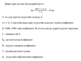 Шороо түрж зам засах бульдозерийн бүтээл
Qб=
3600∙𝑉 ∙ 𝛼 ∙ Кц ∙ К𝑖
𝑇 ∙ 𝐾𝑐
, м3
/цаг
V- нэг удаа түрэгдэх чулуулгийн эзэлхүүн, м3
𝛼 = 1- 𝛽 ∙ 𝐿-түрэлтийн явцад гарах чулуулгийн алдагдлыг тооцсон коэффициент
𝛽= 0.008...0.004- зайн коэффициент. Их утга нь сэвсгэр, хуурай чулуулагт харгалзана.
L – зөөвөрлөх зай, м
Кц - цаг ашиглалтын коэффициент
К𝑖 - налуугас хамаарсан коэффициент
Т – циклийн үргэлжлэх хугацаа
𝐾𝑐 - чулуулгийн сийрэгжилтийн коэффициент
 