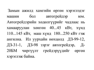 Замын ажилд хамгийн өргөн хэрэглэдэг
машин бол автогрейдэр юм.
Автогрейдэрийн хөдөлгүүрийг чадлаас нь
хамааруулан хөнгөн 40...45 кВт, хүнд
110...145 кВт, маш хүнд 180...250 кВт гэж
ангилна. Ил уурхайн нөхцөлд ДЗ-99-12,
ДЗ-31-1, ДЗ-98 зэрэг автогрейдэр, Д-
20БМ чиргүүлт грейдэрүүдийг өргөн
хэрэглэж байна.
 
