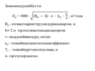 Замыниндүүнийбүтээл
Пи = 1000 ∙ В 𝑢 − 𝑏 ∙ 𝑣 ∙ 𝑘 𝑢 ∙
𝑇э
𝑛
, м2/ээлж
Вu– нэгявалтаарнягтруулахзурвасынөргөн, м
b≈ 2 м зэрэгцээявалтындавхцахөргөн
v- индүүнийяваххурд, км/цаг
кu– ээлжийнцагашиглалтынкоэффициент
Тэ – ээлжийнүргэлжлэххугацаа, ц
n- зэрэгцээорлынтоо.
 