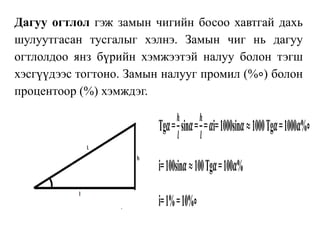 Дагуу огтлол гэж замын чигийн босоо хавтгай дахь
шулуутгасан тусгалыг хэлнэ. Замын чиг нь дагуу
огтлолдоо янз бүрийн хэмжээтэй налуу болон тэгш
хэсгүүдээс тогтоно. Замын налууг промил (%∘) болон
процентоор (%) хэмждэг.
Tg𝜶=
𝒉
𝒍
sin𝜶=
𝒉
𝒍
= 𝜶i=1000sin𝜶≈1000Tg𝜶=1000𝜶%∘
i=100sin𝜶≈100Tg𝜶=100𝜶%
i=1%=10%∘
 