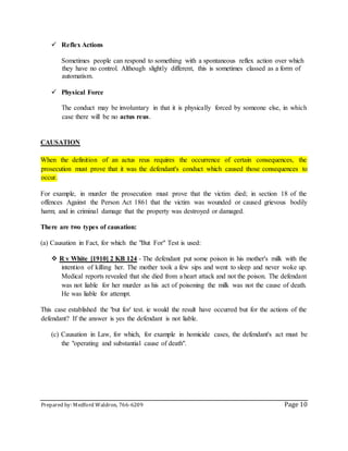 Prepared by: Medford Waldron, 766-6209 Page 10
 Reflex Actions
Sometimes people can respond to something with a spontaneous reflex action over which
they have no control. Although slightly different, this is sometimes classed as a form of
automatism.
 Physical Force
The conduct may be involuntary in that it is physically forced by someone else, in which
case there will be no actus reus.
CAUSATION
When the definition of an actus reus requires the occurrence of certain consequences, the
prosecution must prove that it was the defendant's conduct which caused those consequences to
occur.
For example, in murder the prosecution must prove that the victim died; in section 18 of the
offences Against the Person Act 1861 that the victim was wounded or caused grievous bodily
harm; and in criminal damage that the property was destroyed or damaged.
There are two types of causation:
(a) Causation in Fact, for which the "But For" Test is used:
 R v White [1910] 2 KB 124 - The defendant put some poison in his mother's milk with the
intention of killing her. The mother took a few sips and went to sleep and never woke up.
Medical reports revealed that she died from a heart attack and not the poison. The defendant
was not liable for her murder as his act of poisoning the milk was not the cause of death.
He was liable for attempt.
This case established the 'but for' test. ie would the result have occurred but for the actions of the
defendant? If the answer is yes the defendant is not liable.
(c) Causation in Law, for which, for example in homicide cases, the defendant's act must be
the "operating and substantial cause of death".
 