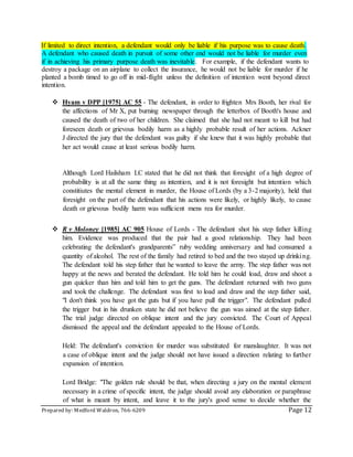 Prepared by: Medford Waldron, 766-6209 Page 12
If limited to direct intention, a defendant would only be liable if his purpose was to cause death.
A defendant who caused death in pursuit of some other end would not be liable for murder even
if in achieving his primary purpose death was inevitable. For example, if the defendant wants to
destroy a package on an airplane to collect the insurance, he would not be liable for murder if he
planted a bomb timed to go off in mid-flight unless the definition of intention went beyond direct
intention.
 Hyam v DPP [1975] AC 55 - The defendant, in order to frighten Mrs Booth, her rival for
the affections of Mr X, put burning newspaper through the letterbox of Booth's house and
caused the death of two of her children. She claimed that she had not meant to kill but had
foreseen death or grievous bodily harm as a highly probable result of her actions. Ackner
J directed the jury that the defendant was guilty if she knew that it was highly probable that
her act would cause at least serious bodily harm.
Although Lord Hailsham LC stated that he did not think that foresight of a high degree of
probability is at all the same thing as intention, and it is not foresight but intention which
constitiutes the mental element in murder, the House of Lords (by a 3-2 majority), held that
foresight on the part of the defendant that his actions were likely, or highly likely, to cause
death or grievous bodily harm was sufficient mens rea for murder.
 R v Moloney [1985] AC 905 House of Lords - The defendant shot his step father killing
him. Evidence was produced that the pair had a good relationship. They had been
celebrating the defendant's grandparents‟ ruby wedding anniversary and had consumed a
quantity of alcohol. The rest of the family had retired to bed and the two stayed up drinking.
The defendant told his step father that he wanted to leave the army. The step father was not
happy at the news and berated the defendant. He told him he could load, draw and shoot a
gun quicker than him and told him to get the guns. The defendant returned with two guns
and took the challenge. The defendant was first to load and draw and the step father said,
"I don't think you have got the guts but if you have pull the trigger". The defendant pulled
the trigger but in his drunken state he did not believe the gun was aimed at the step father.
The trial judge directed on oblique intent and the jury convicted. The Court of Appeal
dismissed the appeal and the defendant appealed to the House of Lords.
Held: The defendant's conviction for murder was substituted for manslaughter. It was not
a case of oblique intent and the judge should not have issued a direction relating to further
expansion of intention.
Lord Bridge: "The golden rule should be that, when directing a jury on the mental element
necessary in a crime of specific intent, the judge should avoid any elaboration or paraphrase
of what is meant by intent, and leave it to the jury's good sense to decide whether the
 