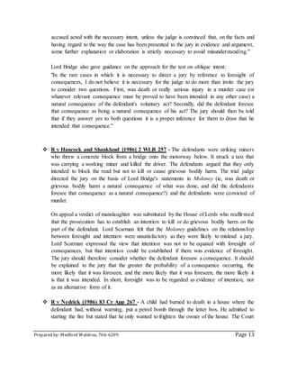 Prepared by: Medford Waldron, 766-6209 Page 13
accused acted with the necessary intent, unless the judge is convinced that, on the facts and
having regard to the way the case has been presented to the jury in evidence and argument,
some further explanation or elaboration is strictly necessary to avoid misunderstanding."
Lord Bridge also gave guidance on the approach for the test on oblique intent:
"In the rare cases in which it is necessary to direct a jury by reference to foresight of
consequences, I do not believe it is necessary for the judge to do more than invite the jury
to consider two questions. First, was death or really serious injury in a murder case (or
whatever relevant consequence must be proved to have been intended in any other case) a
natural consequence of the defendant's voluntary act? Secondly, did the defendant foresee
that consequence as being a natural consequence of his act? The jury should then be told
that if they answer yes to both questions it is a proper inference for them to draw that he
intended that consequence."
 R v Hancock and Shankland [1986] 2 WLR 257 - The defendants were striking miners
who threw a concrete block from a bridge onto the motorway below. It struck a taxi that
was carrying a working miner and killed the driver. The defendants argued that they only
intended to block the road but not to kill or cause grievous bodily harm. The trial judge
directed the jury on the basis of Lord Bridge's statements in Moloney (ie, was death or
grievous bodily harm a natural consequence of what was done, and did the defendants
foresee that consequence as a natural consequence?) and the defendants were convicted of
murder.
On appeal a verdict of manslaughter was substituted by the House of Lords who reaffirmed
that the prosecution has to establish an intention to kill or do grievous bodily harm on the
part of the defendant. Lord Scarman felt that the Moloney guidelines on the relationship
between foresight and intention were unsatisfactory as they were likely to mislead a jury.
Lord Scarman expressed the view that intention was not to be equated with foresight of
consequences, but that intention could be established if there was evidence of foresight.
The jury should therefore consider whether the defendant foresaw a consequence. It should
be explained to the jury that the greater the probability of a consequence occurring, the
more likely that it was foreseen, and the more likely that it was foreseen, the more likely it
is that it was intended. In short, foresight was to be regarded as evidence of intention, not
as an alternative form of it.
 R v Nedrick (1986) 83 Cr App 267 - A child had burned to death in a house where the
defendant had, without warning, put a petrol bomb through the letter box. He admitted to
starting the fire but stated that he only wanted to frighten the owner of the house. The Court
 