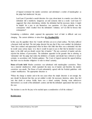 Prepared by: Medford Waldron, 766-6209 Page 14
of Appeal overturned the murder conviction and substituted a verdict of manslaughter as
the judge had misdirected the jury.
Lord Lane CJ provided a model direction for a jury about intent in a murder case where the
defendant did a manifestly dangerous act and someone died as a result. Lord Lane CJ
suggested that when determining whether the defendant had the necessary intent, it might
be helpful for a jury to ask themselves two questions: (1) How probable was the
consequence which resulted from the defendant's voluntary act? (2) Did he foresee that
consequence?
Formulating a definition which captured the appropriate level of fault is difficult and ever
changing. The current definition is taken from R v Woollin(1999):
In this case, the appellant threw his 3 month old baby son on to a hard surface. The baby suffered
a fractured skull and died. The trial judge directed the jury that if they were satisfied the defendant
"must have realised and appreciated when he threw that child that there was a substantial risk that
he would cause serious injury to it, then it would be open to you to find that he intended to cause
injury to the child and you should convict him of murder." The jury convicted of murder and also
rejected the defence of provocation. The defendant appealed on the grounds that in referring to
'substantial risk' the judge had widen the definition of murder and should have referred to virtual
certainty in accordance with Nedrick guidance. The Court of Appeal rejected the appeal holding
that there was no absolute obligation to refer to virtual certainty.
House of Lords held: Murder conviction was substituted with manslaughter conviction. There
was a material misdirection which expanded the mens rea of murder and therefore the murder
conviction was unsafe. The House of Lords substantially agreed with the Nedrick guidelines with
a minor modification. The appropriate direction is:
"Where the charge is murder and in the rare cases where the simple direction is not enough, the
jury should be directed that they are not entitled to infer the necessary intention, unless they feel
sure that death or serious bodily harm was a virtual certainty (barring some unforeseen
intervention) as a result of the defendant's actions and that the defendant appreciated that such was
the case.
The decision is one for the jury to be reached upon a consideration of all the evidence."
Recklessness
 