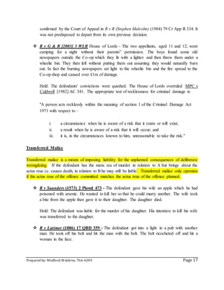 Prepared by: Medford Waldron, 766-6209 Page 17
confirmed by the Court of Appeal in R v R (Stephen Malcolm) (1984) 79 Cr App R 334. It
was not predisposed to depart from its own previous decision.
 R v G & R [2003] 3 WLR House of Lords - The two appellants, aged 11 and 12, went
camping for a night without their parents‟ permission. The boys found some old
newspapers outside the Co-op which they lit with a lighter and then threw them under a
wheelie bin. They then left without putting them out assuming they would naturally burn
out. In fact the burning newspapers set light to the wheelie bin and the fire spread to the
Co-op shop and caused over £1m of damage.
Held: The defendants' convictions were quashed. The House of Lords overruled MPC v
Caldwell [1982] AC 341. The appropriate test of recklessness for criminal damage is:
"A person acts recklessly within the meaning of section 1 of the Criminal Damage Act
1971 with respect to –
i. a circumstance when he is aware of a risk that it exists or will exist;
ii. a result when he is aware of a risk that it will occur; and
iii. it is, in the circumstances known to him, unreasonable to take the risk."
Transferred Malice
Transferred malice is a means of imposing liability for the unplanned consequences of deliberate
wrongdoing. If the defendant has the mens rea of murder in relation to A but brings about the
actus reus i.e. causes death, in relation to B he may still be liable. Transferred malice only operates
if the actus reus of the offence committed matches the actus reus of the offence planned.
 R v Saunders (1573) 2 Plowd 473 - The defendant gave his wife an apple which he had
poisoned with arsenic. He wanted to kill her so that he could marry another. The wife took
a bite from the apple then gave it to their daughter. The daughter died.
Held: The defendant was liable for the murder of his daughter. His intention to kill his wife
was transferred to the daughter.
 R v Latimer (1886) 17 QBD 359 - The defendant got into a fight in a pub with another
man. He took off his belt and hit the man with the belt. The belt ricocheted off and hit a
woman in the face.
 
