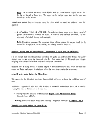 Prepared by: Medford Waldron, 766-6209 Page 18
Held: The defendant was liable for the injuries inflicted on the woman despite the fact that
he did not intend to harm her. The mens rea he had to cause harm to the man was
transferred to the woman.
Transferred malice does not operate where the crime which occurred was different from that
intended:
 R v Pembliton (1874) LR 2CCR 119 - The defendant threw some stones into a crowd of
people. He wanted to disperse the crowd. A stone hit and smashed a window. He was
convicted of criminal damage and appealed.
Held: Conviction quashed. His mens rea for an offence against the person could not be
transferred to a property offence as they are entirely different offences.
Problems Arising with the Simultaneous Combination of Actus Rea and Mens Rea
It is not enough that the defendant has committed the guilty act and then later formed the guilty
state of mind or vice versa: the two must coincide. This means that the defendant must possess
the guilty state of mind at the time that the actus reus is committed.
Problems arise in fixing liability if there is a lapse in time after the actus reus, before the mens rea
comes into being and equally in situations where the mens rea precedes the actus reus.
Actus Reus occurring before the Mens Rea.
This means that the defendant completes the prohibited act before he forms the prohibited state of
mind.
Two distinct approached have been used to secure a conviction in situations where the actus reus
is complete prior to the formation of mens rea.
 Treating the actus reus as a continuing act : Fagan v The Metropolitan Police
Commissioner (1969);
 Basing liability on failure to act after creating a dangerous situation: R v Miller (1983).
Mens Rea occurring before the Actus Reus.
 