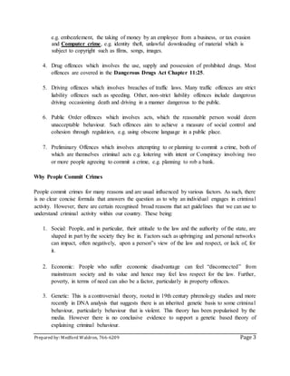 Prepared by: Medford Waldron, 766-6209 Page 3
e.g. embezzlement, the taking of money by an employee from a business, or tax evasion
and Computer crime, e.g. identity theft, unlawful downloading of material which is
subject to copyright such as films, songs, images.
4. Drug offences which involves the use, supply and possession of prohibited drugs. Most
offences are covered in the Dangerous Drugs Act Chapter 11:25.
5. Driving offences which involves breaches of traffic laws. Many traffic offences are strict
liability offences such as speeding. Other, non-strict liability offences include dangerous
driving occasioning death and driving in a manner dangerous to the public.
6. Public Order offences which involves acts, which the reasonable person would deem
unacceptable behaviour. Such offences aim to achieve a measure of social control and
cohesion through regulation, e.g. using obscene language in a public place.
7. Preliminary Offences which involves attempting to or planning to commit a crime, both of
which are themselves criminal acts e.g. loitering with intent or Conspiracy involving two
or more people agreeing to commit a crime, e.g. planning to rob a bank.
Why People Commit Crimes
People commit crimes for many reasons and are usual influenced by various factors. As such, there
is no clear concise formula that answers the question as to why an individual engages in criminal
activity. However, there are certain recognised broad reasons that act guidelines that we can use to
understand criminal activity within our country. These being:
1. Social: People, and in particular, their attitude to the law and the authority of the state, are
shaped in part by the society they live in. Factors such as upbringing and personal networks
can impact, often negatively, upon a person‟s view of the law and respect, or lack of, for
it.
2. Economic: People who suffer economic disadvantage can feel “disconnected” from
mainstream society and its value and hence may feel less respect for the law. Further,
poverty, in terms of need can also be a factor, particularly in property offences.
3. Genetic: This is a controversial theory, rooted in 19th century phrenology studies and more
recently in DNA analysis that suggests there is an inherited genetic basis to some criminal
behaviour, particularly behaviour that is violent. This theory has been popularised by the
media. However there is no conclusive evidence to support a genetic based theory of
explaining criminal behaviour.
 