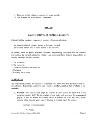 Prepared by: Medford Waldron, 766-6209 Page 5
 Drug and alcohol education programs for young people.
 The provision for Youth Justice Conferences
PART III
BASIC ELEMENTS OF CRIMINAL LIABILITY
Criminal liability requires a concurrence, or unity, of two general criteria:
(a) an act or physical element, known as the actus reus; and
(b) a certain mental state or intent, known as the mens rea .
In addition, under the general principles of criminal responsibility developed from the common
law tradition, the physical act must be voluntary and cause social harm. Criminal responsibility or
liability, therefore, has five elements:
1. The actus reus .
2. The mens rea .
3. A unity of actus reus and mens rea .
4. Causation.
5. Resulting social harm.
ACTUS REUS
The actus reus in criminal law consists of all elements of a crime other than the state of mind of
the defendant. In particular, actus reus may consist of: conduct, result, a state of affairs or an
omission.
1. Conduct - the conduct itself might be criminal in other words the actus reus is the
prohibited conduct itself. Eg. the conduct of lying under oath represents the actus reus of
perjury. It does not matter that whether the lie is believed or if had any effect on the
outcome of the case, the actus reus of the crime is complete upon the conduct.
Examples of conduct crimes:
 Perjury
 
