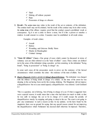 Prepared by: Medford Waldron, 766-6209 Page 6
 Theft
 Making off without payment
 Rape
 Possession of drugs or a firearm
2. Result - The actus reus may relate to the result of the act or omission of the defendant.
The conduct itself may not be criminal, but the result of the conduct may be in other words,
the actus reus of the offence requires proof that the conduct caused a prohibited result or
consequence. Eg it is not a crime to throw a stone, but if it hits a person or smashes a
window it could amount to a crime. Causation must be established in all result crimes.
Examples of result crimes:
 Assault
 Battery
 Wounding and Grievous Bodily Harm
 Murder & Manslaughter
 Criminal damage
3. "State Of Affairs" Cases - One group of cases which cannot be discussed in terms of
voluntary acts are often referred to as the "state of affairs" cases. These crimes are defined
not in the sense of the defendant doing a positive act but consisting in the defendant "being
found", "being in possession" or "being in charge" etc.
In some such cases all the prosecution needs to prove are the existence of the factual
circumstances which constitute the crime - the existence of the state of affairs. See:
 Duck v Peacock [1949] 1 All ER 318 King's Bench Division - The defendant was charged
with the offence of being drunk in charge of a vehicle. At the time of his arrest he was
sleeping in the car having been out for the evening drinking. The Magistrate did not impose
a disqualification but on a case stated appeal, a disqualification was ordered. Lord Goddard
CJ
'This is a question, not of driving, but of being in charge of a car. If what is suggested here
were a special reason, it would mean that a man who had taken too much to drink so that
he was unfit to manage the car or be in charge of it could escape the penalty of
disqualification merely by stopping and going to sleep in the car. The court is not going to
give any countenance to such a reason as that. In my opinion, on the facts found by the
magistrate there was no ground for saying that any special reason existed for not imposing
the disqualification which Parliament has decreed shall otherwise be imposed. Therefore,
 