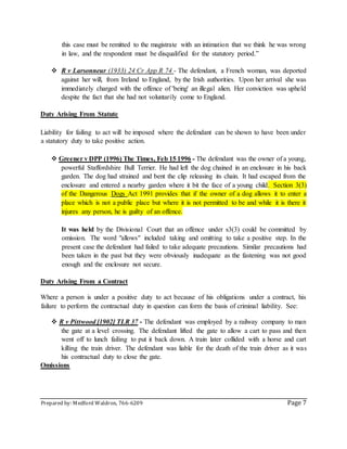 Prepared by: Medford Waldron, 766-6209 Page 7
this case must be remitted to the magistrate with an intimation that we think he was wrong
in law, and the respondent must be disqualified for the statutory period.‟
 R v Larsonneur (1933) 24 Cr App R 74 - The defendant, a French woman, was deported
against her will, from Ireland to England, by the Irish authorities. Upon her arrival she was
immediately charged with the offence of 'being' an illegal alien. Her conviction was upheld
despite the fact that she had not voluntarily come to England.
Duty Arising From Statute
Liability for failing to act will be imposed where the defendant can be shown to have been under
a statutory duty to take positive action.
 Greener v DPP (1996) The Times, Feb 15 1996 - The defendant was the owner of a young,
powerful Staffordshire Bull Terrier. He had left the dog chained in an enclosure in his back
garden. The dog had strained and bent the clip releasing its chain. It had escaped from the
enclosure and entered a nearby garden where it bit the face of a young child. Section 3(3)
of the Dangerous Dogs Act 1991 provides that if the owner of a dog allows it to enter a
place which is not a public place but where it is not permitted to be and while it is there it
injures any person, he is guilty of an offence.
It was held by the Divisional Court that an offence under s3(3) could be committed by
omission. The word "allows" included taking and omitting to take a positive step. In the
present case the defendant had failed to take adequate precautions. Similar precautions had
been taken in the past but they were obviously inadequate as the fastening was not good
enough and the enclosure not secure.
Duty Arising From a Contract
Where a person is under a positive duty to act because of his obligations under a contract, his
failure to perform the contractual duty in question can form the basis of criminal liability. See:
 R v Pittwood [1902] TLR 37 - The defendant was employed by a railway company to man
the gate at a level crossing. The defendant lifted the gate to allow a cart to pass and then
went off to lunch failing to put it back down. A train later collided with a horse and cart
killing the train driver. The defendant was liable for the death of the train driver as it was
his contractual duty to close the gate.
Omissions
 