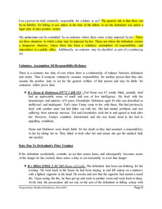 Prepared by: Medford Waldron, 766-6209 Page 8
Can a person be held criminally responsible for a failure to act? The general rule is that there can
be no liability for failing to act, unless at the time of the failure to act the defendant was under a
legal duty to take positive action:
The actus reus can be committed by an omission where there exists a duty imposed by law. There
are three situations in which a duty may be imposed by law. These are where the defendant creates
a dangerous situation, where there has been a voluntary assumption of responsibility and
misconduct in a public office. Additionally an omission may be classified as part of a continuing
act.
Voluntary Assumption Of Responsibility/Reliance
There is a common law duty of care where there is a relationship of reliance between defendant
and victim. Thus if someone voluntarily assumes responsibility for another person then they also
assume the positive duty to act for the general welfare of that person and may be liable for
omissions which prove fatal.
 R v Stone & Dobinson [1977] 1 QB 354 - Ted Stone was 67, totally blind, partially deaf
had no appreciable sense of smell and was of low intelligence. He lived with his
housekeeper and mistress of 8 years, Gwendolyn Dobinson aged 43 who was described as
ineffectual and inadequate. Ted's sister Fanny came to live with them. She had previously
lived with another sister but had fallen out with her. She had mental problems and was
suffering from anorexia nervosa. Ted and Gwendolyn took her in and agreed to look after
her. However, Fanny's condition deteriorated and she was found dead in her bed in
appalling conditions.
Stone and Dobinson were found liable for her death as they had assumed a responsibility
to her by taking her in. They failed to look after her and ensure she got the medical help
she needed.
Duty Due To Defendant's Prior Conduct
If the defendant accidentally commits an act that causes harm, and subsequently becomes aware
of the danger he has created, there arises a duty to act reasonably to avert that danger.
 R v Miller [1983] 2 AC 161 House of Lords -The defendant had been out drinking for the
evening. He went back to the house he had been staying in and fell asleep on a mattress
with a lighted cigarette in his hand. He awoke and saw that the cigarette had started a small
fire. Upon seeing the fire, he then got up and went to another room and went back to sleep.
At his trial, the prosecution did not rely on the acts of the defendant in falling asleep with
 