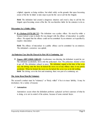 Prepared by: Medford Waldron, 766-6209 Page 9
a lighted cigarette as being reckless, but relied solely on the grounds that upon becoming
aware of the fire he failed to take steps to put the fire out or call the fire brigade.
Held: The defendant had created a dangerous situation and owed a duty to call the fire
brigade upon becoming aware of the fire. He was therefore liable for his omission to do so.
Misconduct In A Public Office
 R v Dytham [1979] QB 722 - The defendant was a police officer. He stood by whilst a
bouncer kicked a man to death. He was charged with the offence of misconduct in a public
officer. He argued that the offence could not be committed by an omission as it specifically
requires misconduct.
Held: The offence of misconduct in a public offence can be committed by an omission.
The defendant's conviction was upheld.
An Omission Can Also Be ClassedAs Part Of A Continuing Act:
 Fagan v MPC [1969] 1 QB 439 - A policeman was directing the defendant to park his car.
The defendant accidentally drove onto the policeman's foot. The policeman shouted at him
to get off. The defendant refused to move. The defendant argued at the time of the actus
reus, the driving onto the foot, he lacked the mens rea of any offence since it was purely
accidental. When he formed the mens rea, he lacked the actus reus as he did nothing.
Held: The driving on to the foot and remaining there was part of a continuing act.
The Actus Reus Must Be Voluntary
The accused's conduct must be "voluntary" or "freely willed" if he is to incur liability. It may be
involuntary for a variety of reasons:
 Automatism
Automatism occurs where the defendant performs a physical act but is unaware of what he
is doing, or is not in control of his actions, because of some external factor.
 