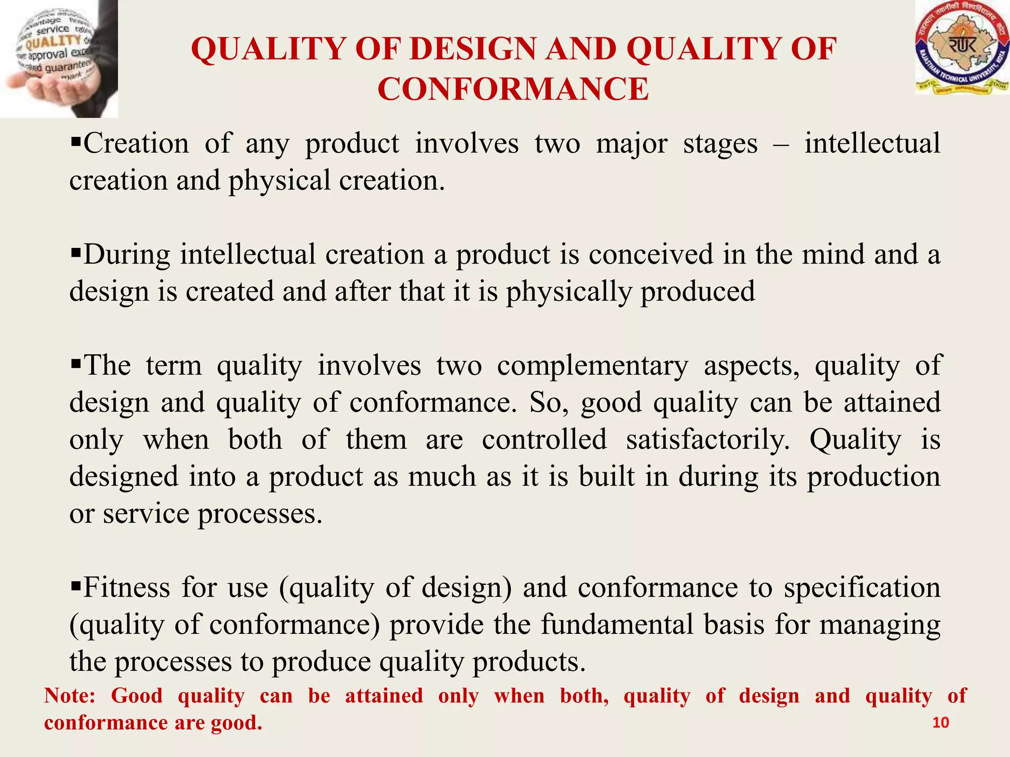 QUALITY OF DESIGN AND QUALITY OF
CONFORMANCE
10
Creation of any product involves two major stages – intellectual
creation and physical creation.
During intellectual creation a product is conceived in the mind and a
design is created and after that it is physically produced
The term quality involves two complementary aspects, quality of
design and quality of conformance. So, good quality can be attained
only when both of them are controlled satisfactorily. Quality is
designed into a product as much as it is built in during its production
or service processes.
Fitness for use (quality of design) and conformance to specification
(quality of conformance) provide the fundamental basis for managing
the processes to produce quality products.
Note: Good quality can be attained only when both, quality of design and quality of
conformance are good.
 