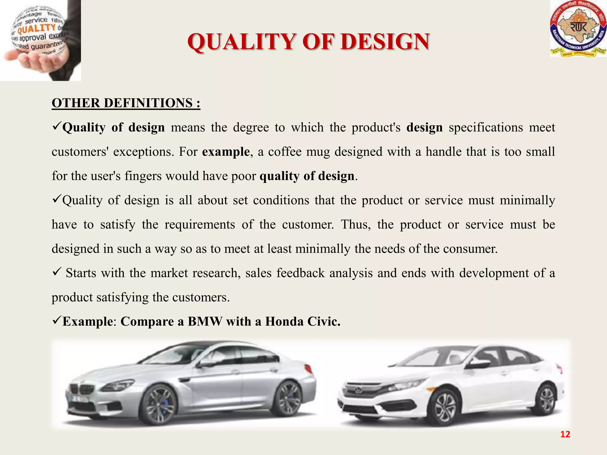 QUALITY OF DESIGN
12
OTHER DEFINITIONS :
Quality of design means the degree to which the product's design specifications meet
customers' exceptions. For example, a coffee mug designed with a handle that is too small
for the user's fingers would have poor quality of design.
Quality of design is all about set conditions that the product or service must minimally
have to satisfy the requirements of the customer. Thus, the product or service must be
designed in such a way so as to meet at least minimally the needs of the consumer.
 Starts with the market research, sales feedback analysis and ends with development of a
product satisfying the customers.
Example: Compare a BMW with a Honda Civic.
 
