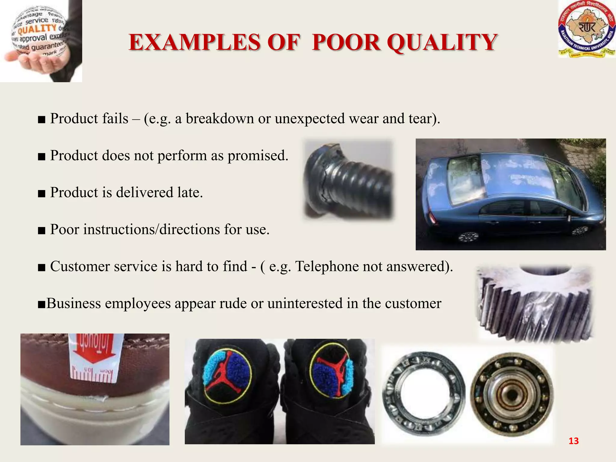 EXAMPLES OF POOR QUALITY
13
■ Product fails – (e.g. a breakdown or unexpected wear and tear).
■ Product does not perform as promised.
■ Product is delivered late.
■ Poor instructions/directions for use.
■ Customer service is hard to find - ( e.g. Telephone not answered).
■Business employees appear rude or uninterested in the customer
 