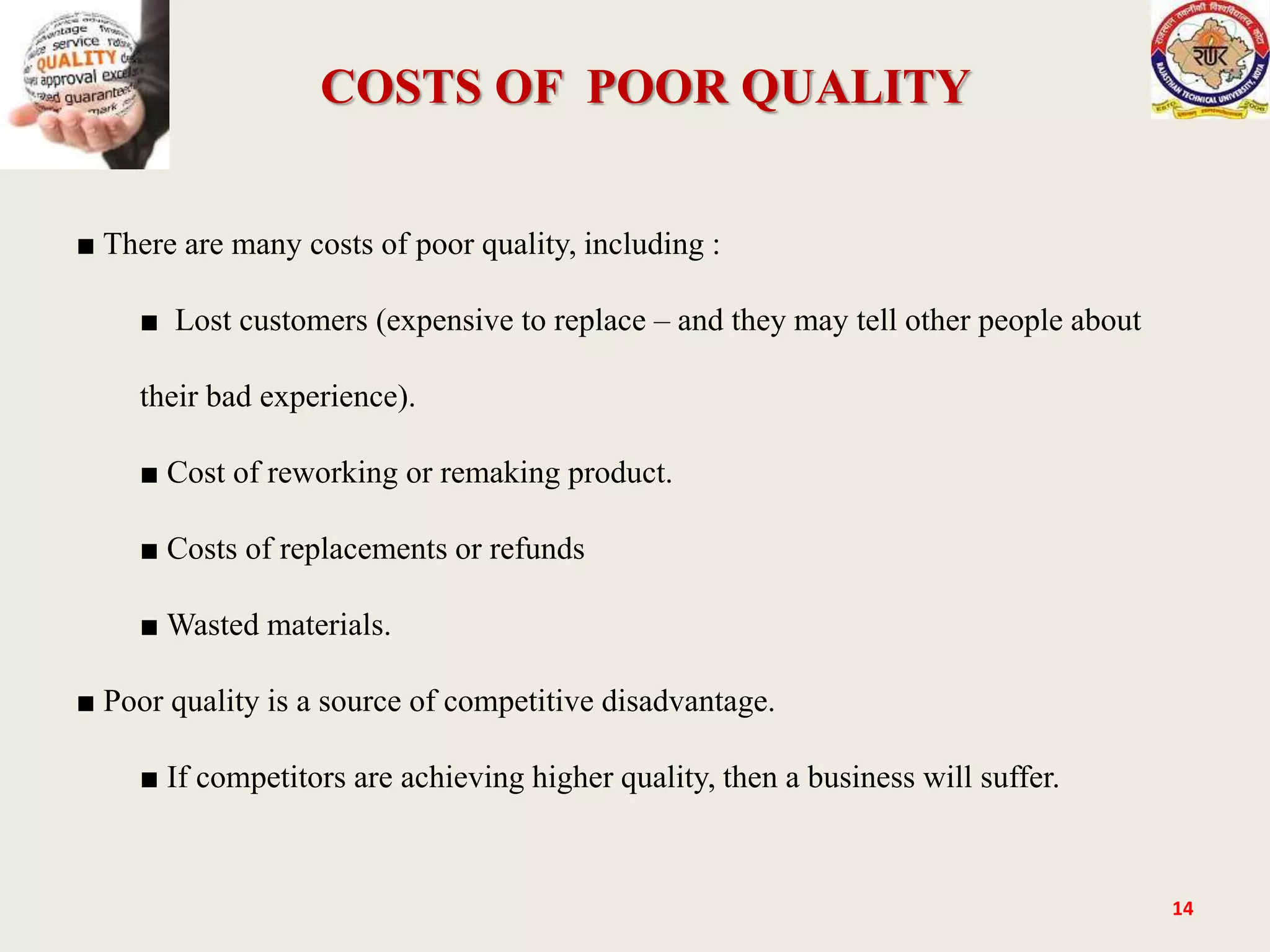 COSTS OF POOR QUALITY
14
■ There are many costs of poor quality, including :
■ Lost customers (expensive to replace – and they may tell other people about
their bad experience).
■ Cost of reworking or remaking product.
■ Costs of replacements or refunds
■ Wasted materials.
■ Poor quality is a source of competitive disadvantage.
■ If competitors are achieving higher quality, then a business will suffer.
 