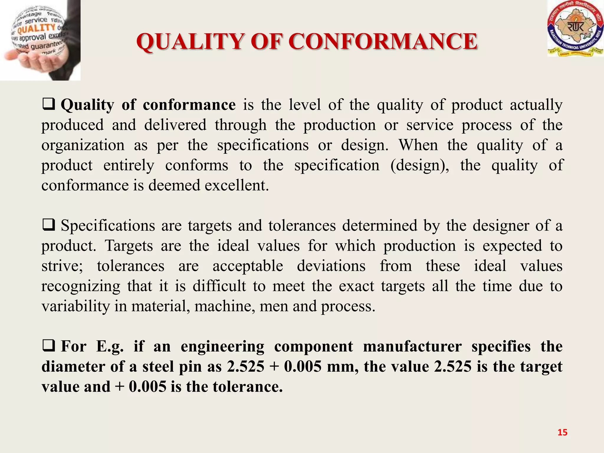 QUALITY OF CONFORMANCE
15
 Quality of conformance is the level of the quality of product actually
produced and delivered through the production or service process of the
organization as per the specifications or design. When the quality of a
product entirely conforms to the specification (design), the quality of
conformance is deemed excellent.
 Specifications are targets and tolerances determined by the designer of a
product. Targets are the ideal values for which production is expected to
strive; tolerances are acceptable deviations from these ideal values
recognizing that it is difficult to meet the exact targets all the time due to
variability in material, machine, men and process.
 For E.g. if an engineering component manufacturer specifies the
diameter of a steel pin as 2.525 + 0.005 mm, the value 2.525 is the target
value and + 0.005 is the tolerance.
 