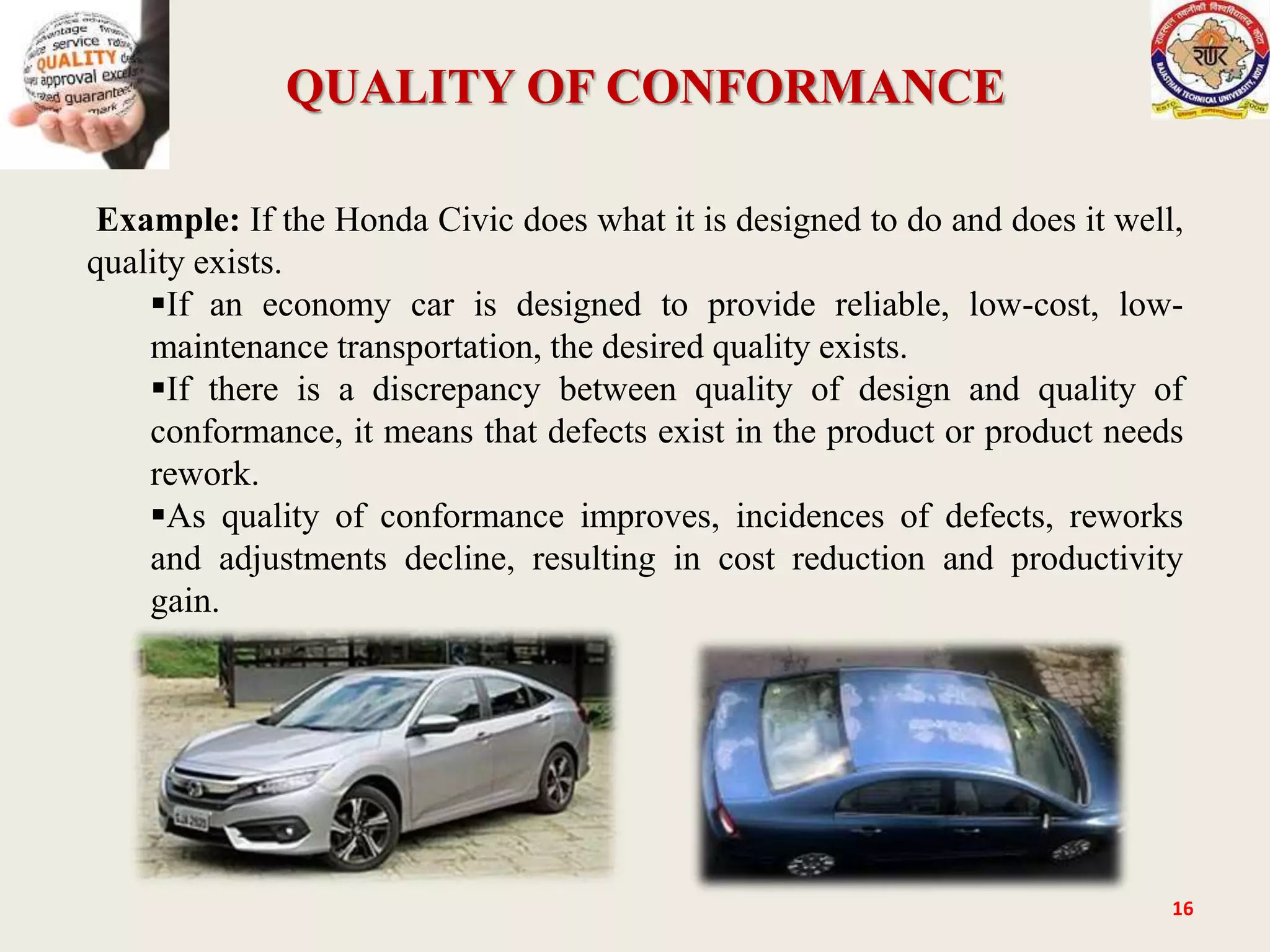 QUALITY OF CONFORMANCE
16
Example: If the Honda Civic does what it is designed to do and does it well,
quality exists.
If an economy car is designed to provide reliable, low-cost, low-
maintenance transportation, the desired quality exists.
If there is a discrepancy between quality of design and quality of
conformance, it means that defects exist in the product or product needs
rework.
As quality of conformance improves, incidences of defects, reworks
and adjustments decline, resulting in cost reduction and productivity
gain.
 