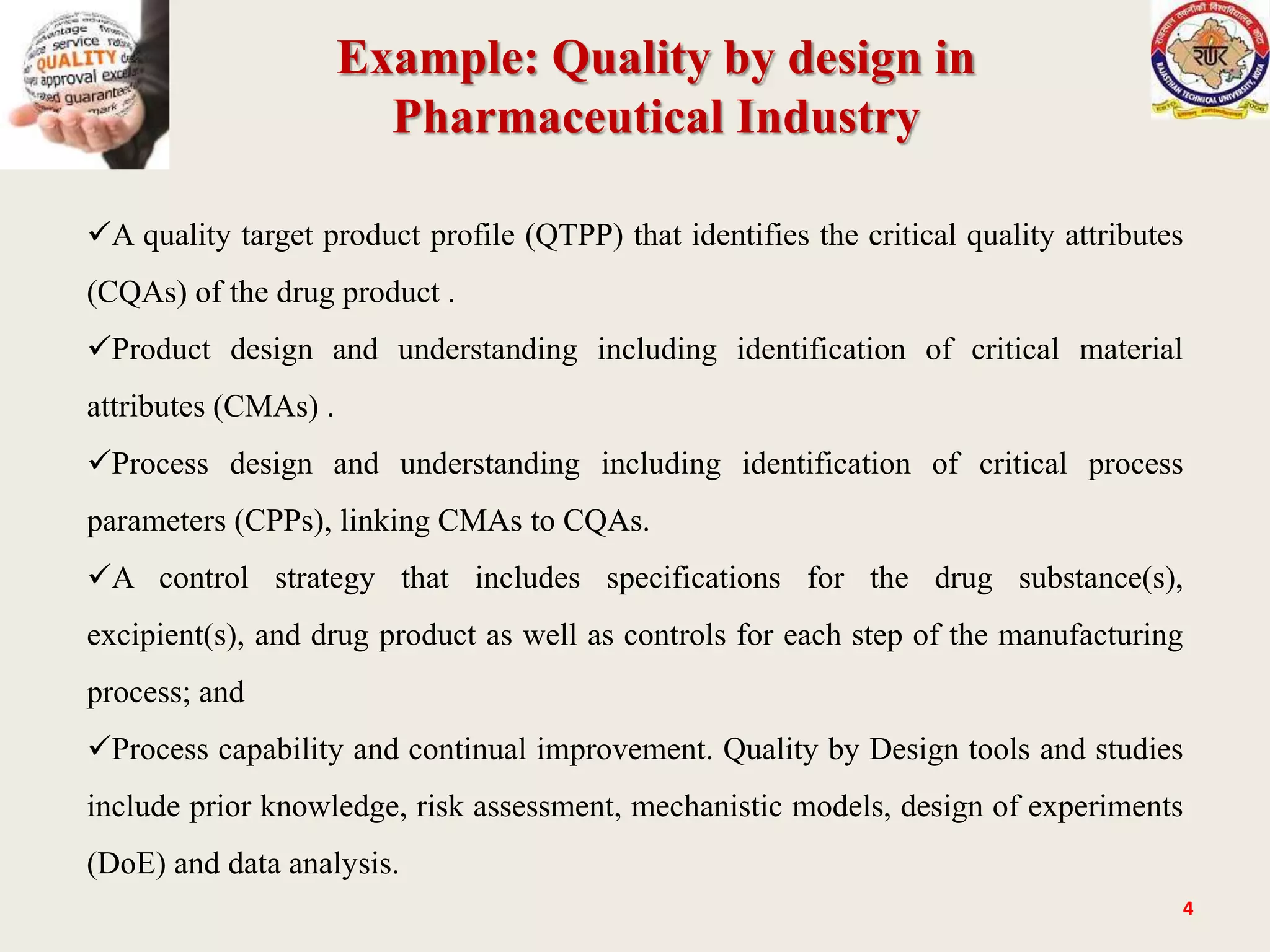 Example: Quality by design in
Pharmaceutical Industry
4
A quality target product profile (QTPP) that identifies the critical quality attributes
(CQAs) of the drug product .
Product design and understanding including identification of critical material
attributes (CMAs) .
Process design and understanding including identification of critical process
parameters (CPPs), linking CMAs to CQAs.
A control strategy that includes specifications for the drug substance(s),
excipient(s), and drug product as well as controls for each step of the manufacturing
process; and
Process capability and continual improvement. Quality by Design tools and studies
include prior knowledge, risk assessment, mechanistic models, design of experiments
(DoE) and data analysis.
 