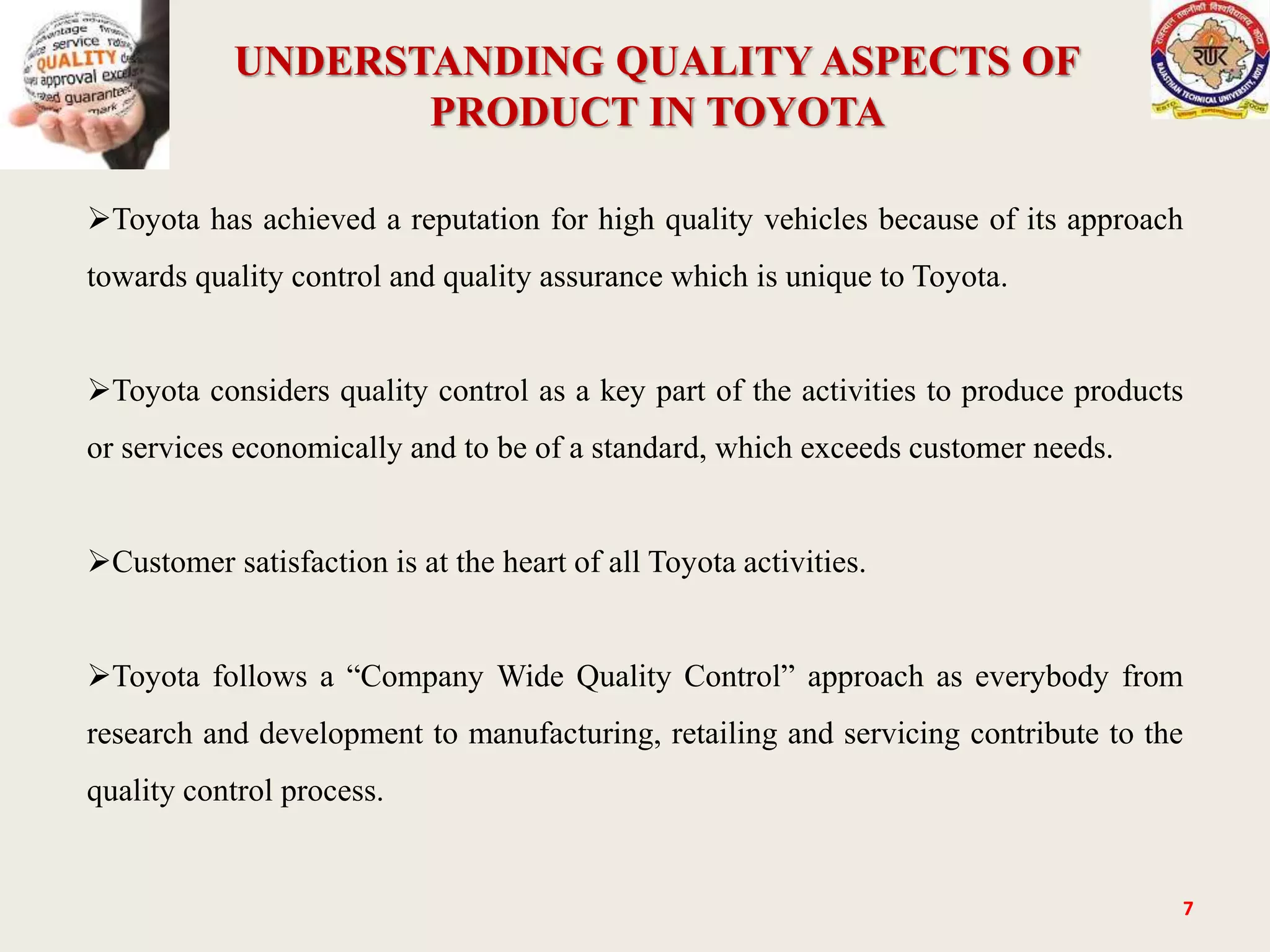 UNDERSTANDING QUALITY ASPECTS OF
PRODUCT IN TOYOTA
7
Toyota has achieved a reputation for high quality vehicles because of its approach
towards quality control and quality assurance which is unique to Toyota.
Toyota considers quality control as a key part of the activities to produce products
or services economically and to be of a standard, which exceeds customer needs.
Customer satisfaction is at the heart of all Toyota activities.
Toyota follows a “Company Wide Quality Control” approach as everybody from
research and development to manufacturing, retailing and servicing contribute to the
quality control process.
 