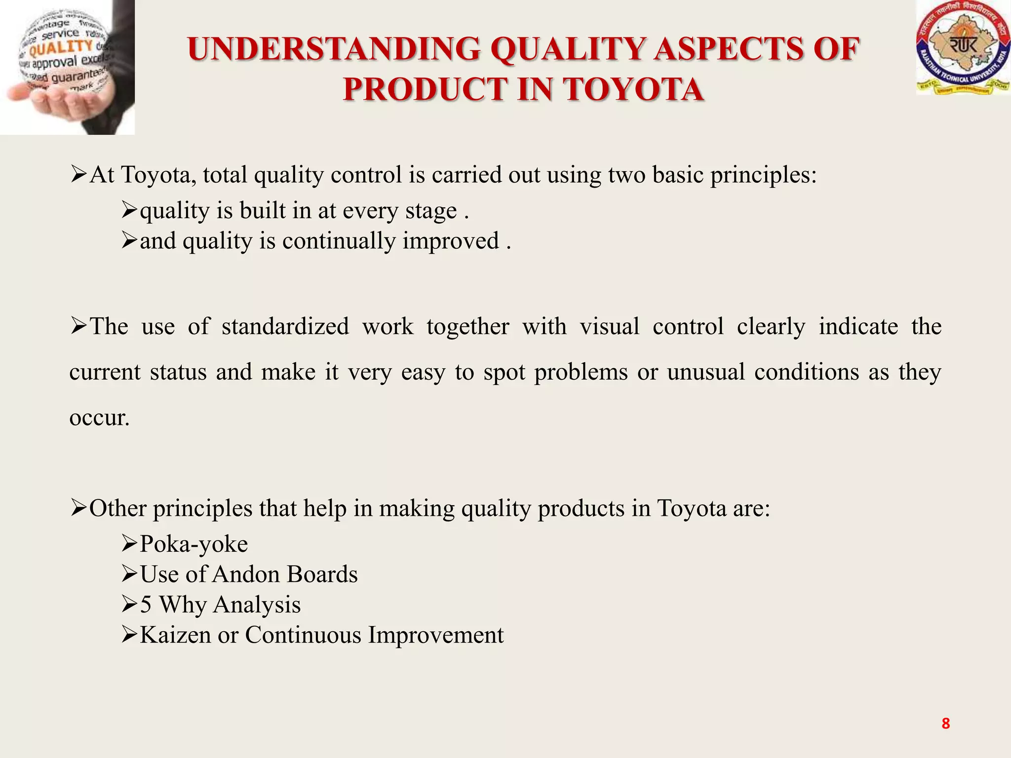 UNDERSTANDING QUALITY ASPECTS OF
PRODUCT IN TOYOTA
8
At Toyota, total quality control is carried out using two basic principles:
quality is built in at every stage .
and quality is continually improved .
The use of standardized work together with visual control clearly indicate the
current status and make it very easy to spot problems or unusual conditions as they
occur.
Other principles that help in making quality products in Toyota are:
Poka-yoke
Use of Andon Boards
5 Why Analysis
Kaizen or Continuous Improvement
 