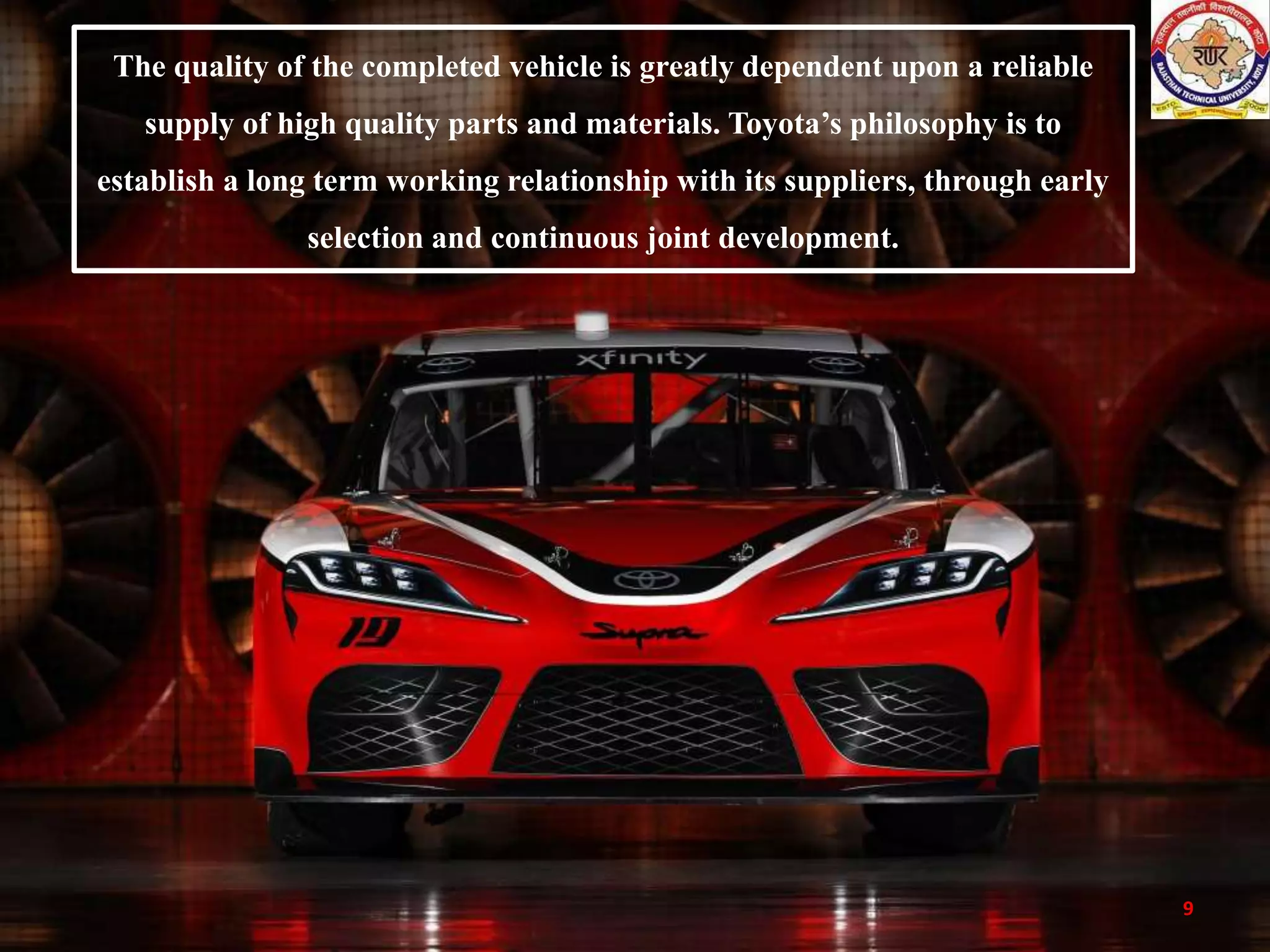 9
The quality of the completed vehicle is greatly dependent upon a reliable
supply of high quality parts and materials. Toyota’s philosophy is to
establish a long term working relationship with its suppliers, through early
selection and continuous joint development.
 