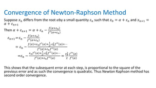 Convergence of Newton-Raphson Method
Suppose 𝑥𝑛 differs from the root 𝛼by a small quantity 𝜀𝑛 such that 𝑥0 = 𝛼 + 𝜀𝑛 and 𝑥𝑛+1 =
𝛼 + 𝜀𝑛+1
Then 𝛼 + 𝜀𝑛+1 = 𝛼 + 𝜀𝑛 −
𝑓 𝛼+𝜀𝑛
𝑓′ 𝛼+𝜀𝑛
𝜀𝑛+1= 𝜀𝑛 −
𝑓 𝛼+𝜀𝑛
𝑓′ 𝛼+𝜀𝑛
= 𝜀𝑛 −
𝑓 𝛼 +𝜀𝑛𝑓′ 𝛼 +
1
2!
⋅𝜀𝑛
2𝑓′′ 𝛼 +⋯
𝑓′ 𝛼 +𝜀𝑛𝑓′′ 𝛼
=𝜀𝑛 −
𝜀𝑛𝑓′ 𝛼 +
1
2!
⋅𝜀𝑛
2𝑓′′ 𝛼 +⋯
𝑓′ 𝛼 +𝜀𝑛𝑓′′ 𝛼
=
𝜀𝑛
2
2
𝑓′′ 𝛼
𝑓′ 𝛼
This shows that the subsequent error at each step, is proportional to the square of the
previous error and as such the convergence is quadratic. Thus Newton Raphson method has
second order convergence.
 