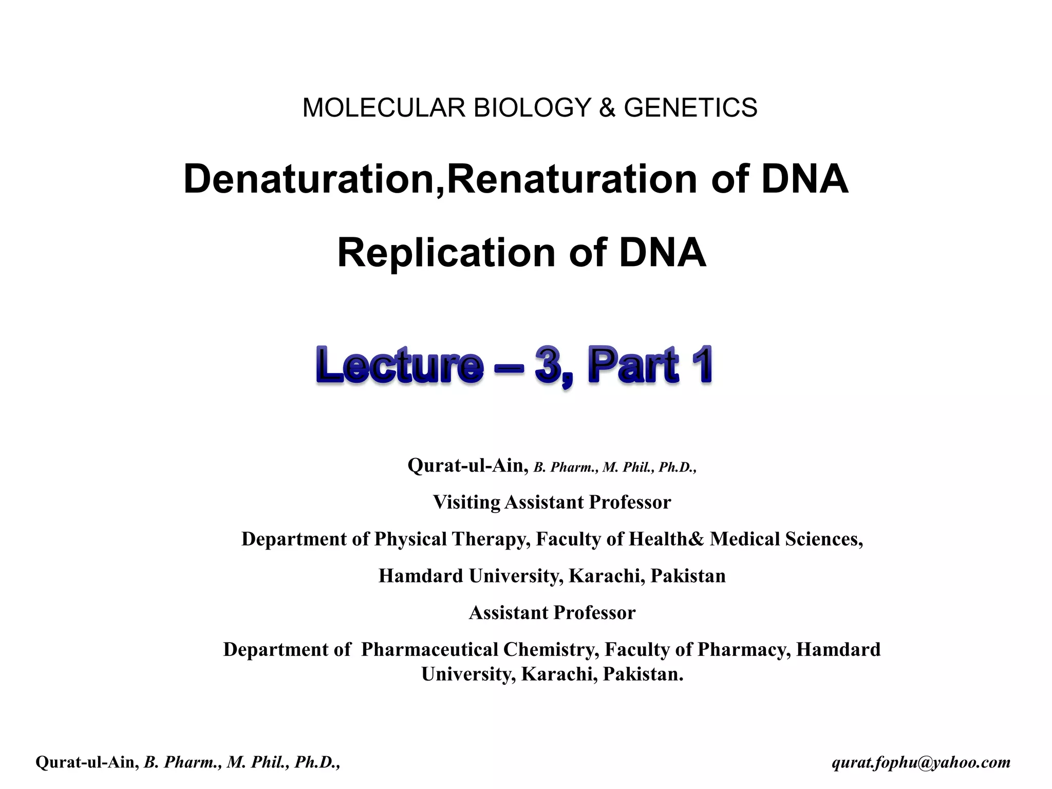 Denaturation,Renaturation of DNA
Replication of DNA
MOLECULAR BIOLOGY & GENETICS
Qurat-ul-Ain, B. Pharm., M. Phil., Ph.D.,
Visiting Assistant Professor
Department of Physical Therapy, Faculty of Health& Medical Sciences,
Hamdard University, Karachi, Pakistan
Assistant Professor
Department of Pharmaceutical Chemistry, Faculty of Pharmacy, Hamdard
University, Karachi, Pakistan.
Qurat-ul-Ain, B. Pharm., M. Phil., Ph.D., qurat.fophu@yahoo.com
 