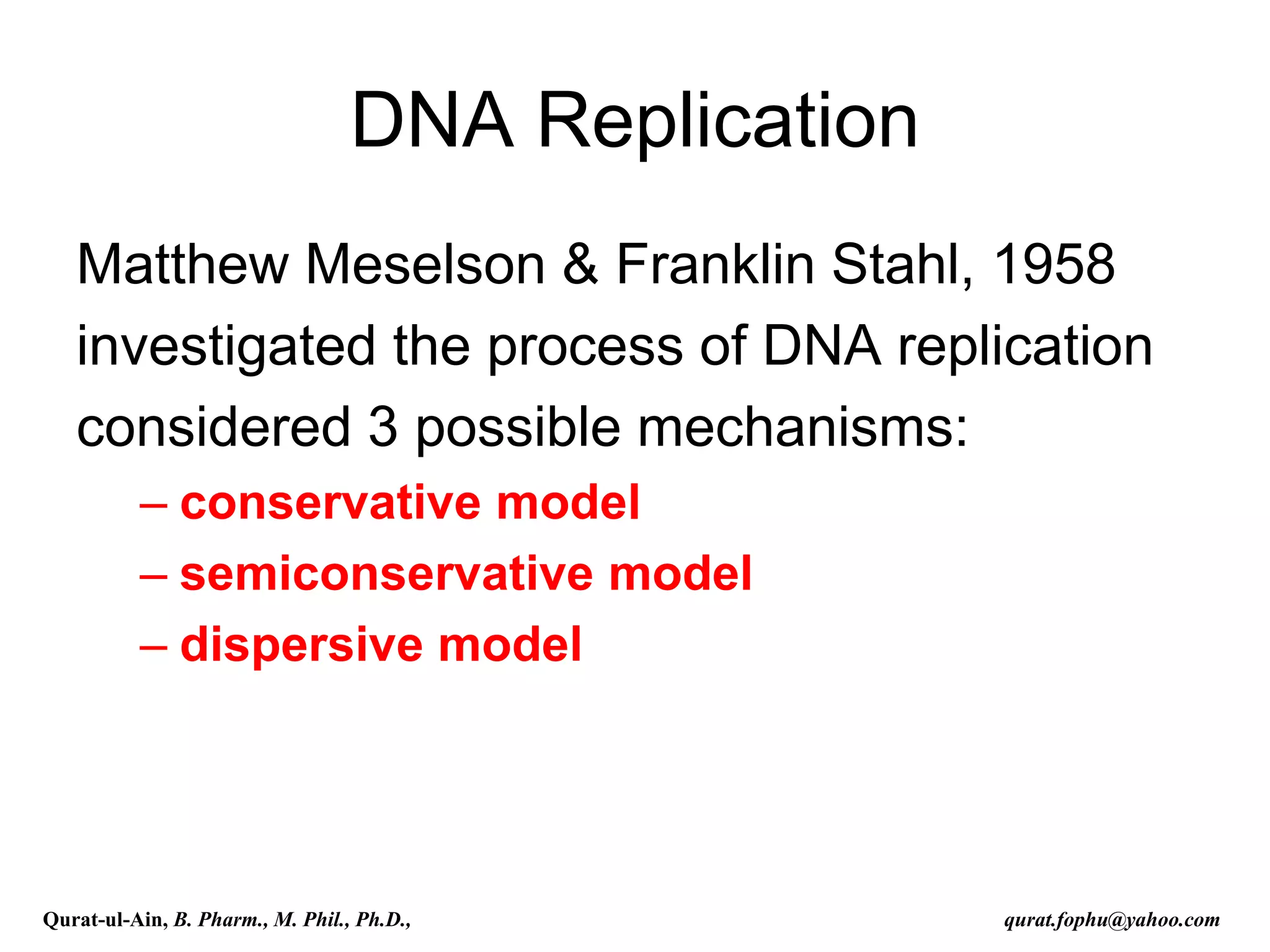 DNA Replication
Matthew Meselson & Franklin Stahl, 1958
investigated the process of DNA replication
considered 3 possible mechanisms:
– conservative model
– semiconservative model
– dispersive model
Qurat-ul-Ain, B. Pharm., M. Phil., Ph.D., qurat.fophu@yahoo.com
 