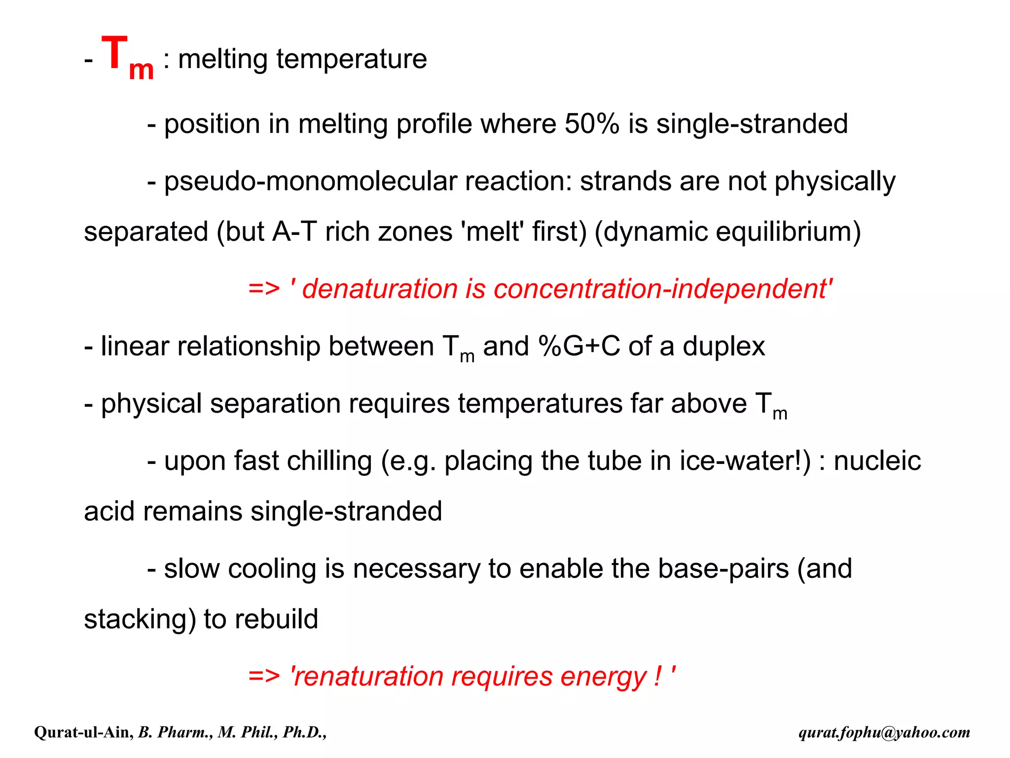 - Tm : melting temperature
- position in melting profile where 50% is single-stranded
- pseudo-monomolecular reaction: strands are not physically
separated (but A-T rich zones 'melt' first) (dynamic equilibrium)
=> ' denaturation is concentration-independent'
- linear relationship between Tm and %G+C of a duplex
- physical separation requires temperatures far above Tm
- upon fast chilling (e.g. placing the tube in ice-water!) : nucleic
acid remains single-stranded
- slow cooling is necessary to enable the base-pairs (and
stacking) to rebuild
=> 'renaturation requires energy ! '
Qurat-ul-Ain, B. Pharm., M. Phil., Ph.D., qurat.fophu@yahoo.com
 