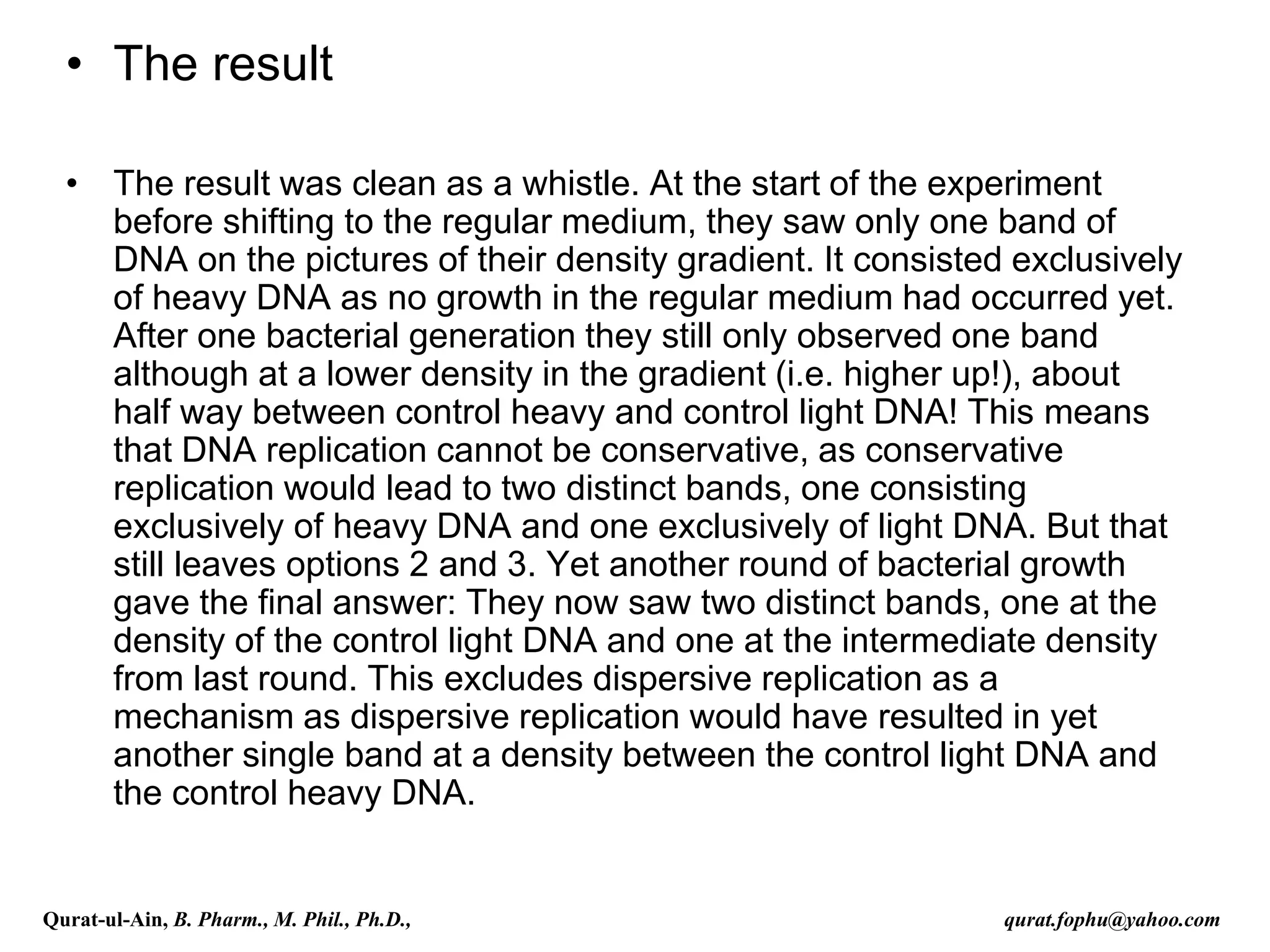 • The result
• The result was clean as a whistle. At the start of the experiment
before shifting to the regular medium, they saw only one band of
DNA on the pictures of their density gradient. It consisted exclusively
of heavy DNA as no growth in the regular medium had occurred yet.
After one bacterial generation they still only observed one band
although at a lower density in the gradient (i.e. higher up!), about
half way between control heavy and control light DNA! This means
that DNA replication cannot be conservative, as conservative
replication would lead to two distinct bands, one consisting
exclusively of heavy DNA and one exclusively of light DNA. But that
still leaves options 2 and 3. Yet another round of bacterial growth
gave the final answer: They now saw two distinct bands, one at the
density of the control light DNA and one at the intermediate density
from last round. This excludes dispersive replication as a
mechanism as dispersive replication would have resulted in yet
another single band at a density between the control light DNA and
the control heavy DNA.
Qurat-ul-Ain, B. Pharm., M. Phil., Ph.D., qurat.fophu@yahoo.com
 