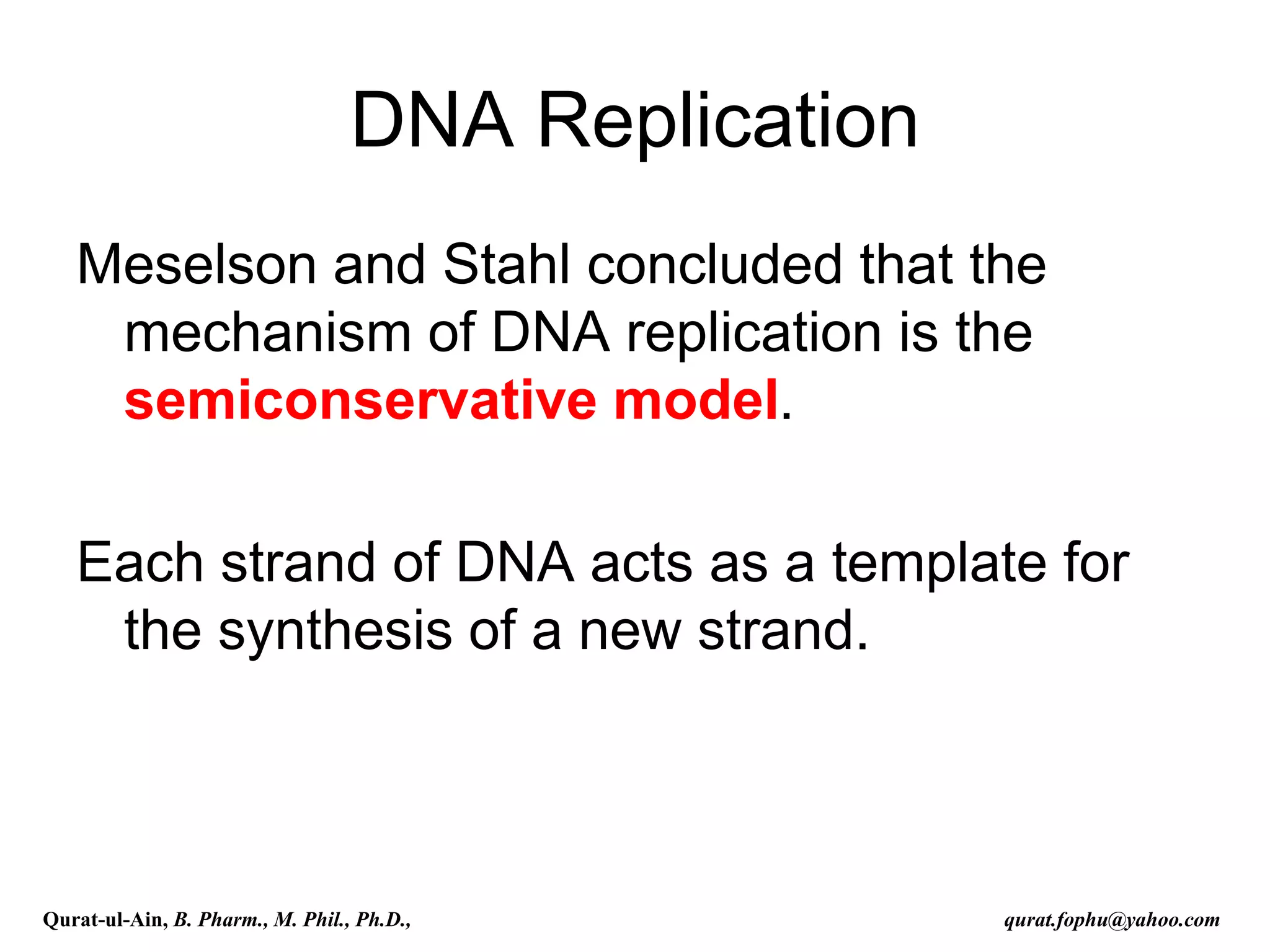 DNA Replication
Meselson and Stahl concluded that the
mechanism of DNA replication is the
semiconservative model.
Each strand of DNA acts as a template for
the synthesis of a new strand.
Qurat-ul-Ain, B. Pharm., M. Phil., Ph.D., qurat.fophu@yahoo.com
 
