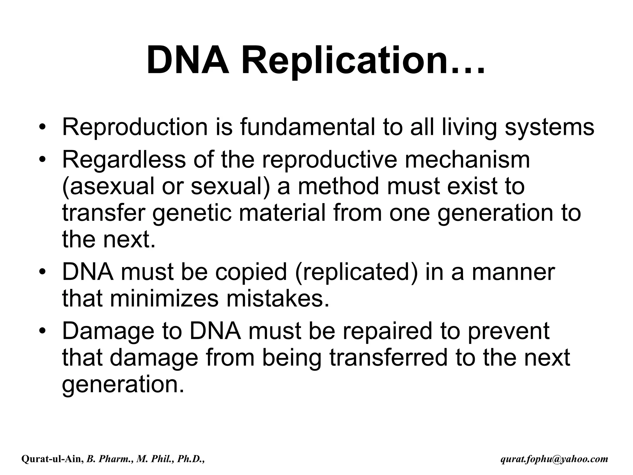 DNA Replication…
• Reproduction is fundamental to all living systems
• Regardless of the reproductive mechanism
(asexual or sexual) a method must exist to
transfer genetic material from one generation to
the next.
• DNA must be copied (replicated) in a manner
that minimizes mistakes.
• Damage to DNA must be repaired to prevent
that damage from being transferred to the next
generation.
Qurat-ul-Ain, B. Pharm., M. Phil., Ph.D., qurat.fophu@yahoo.com
 