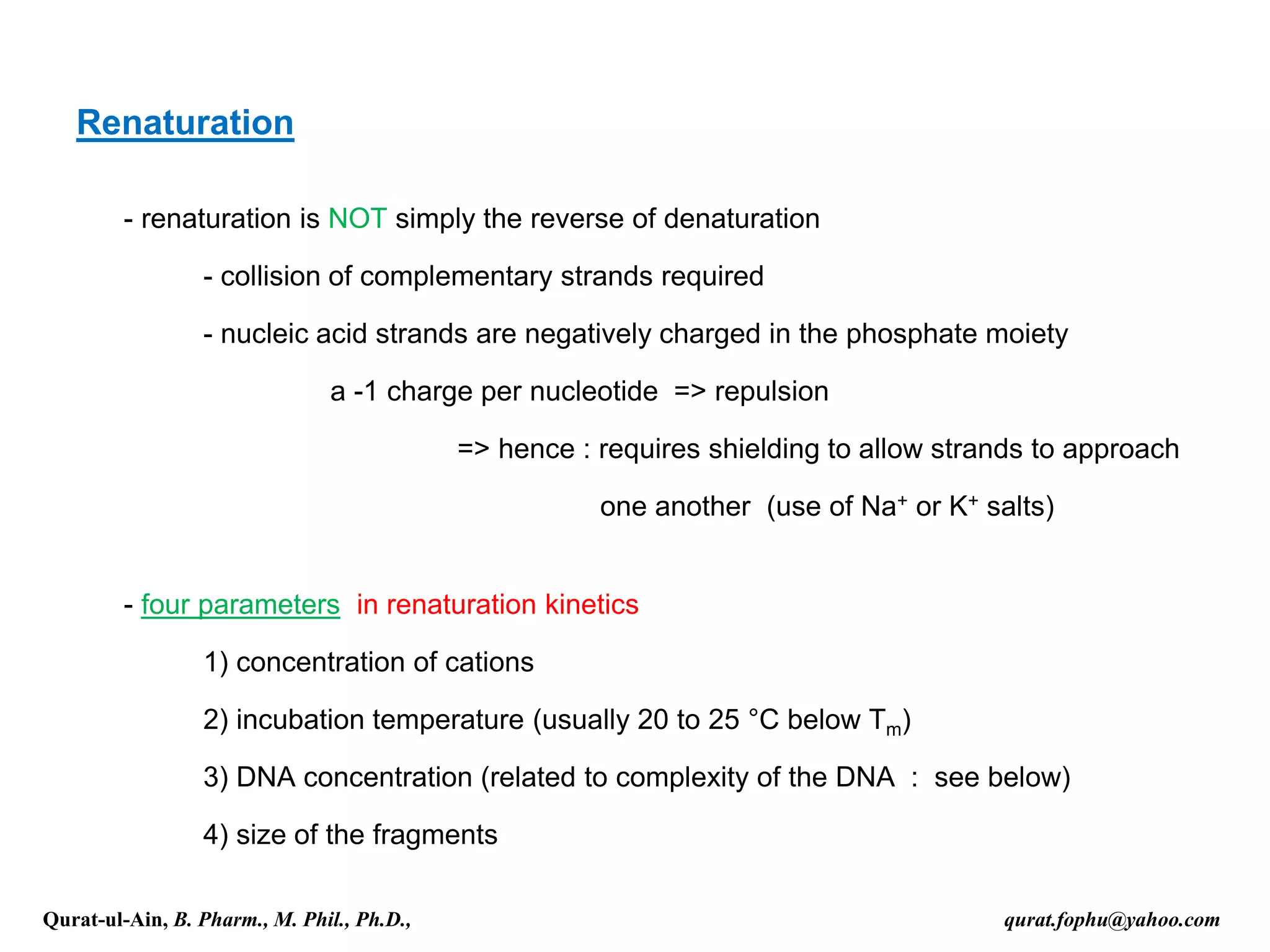 Renaturation
- renaturation is NOT simply the reverse of denaturation
- collision of complementary strands required
- nucleic acid strands are negatively charged in the phosphate moiety
a -1 charge per nucleotide => repulsion
=> hence : requires shielding to allow strands to approach
one another (use of Na+ or K+ salts)
- four parameters in renaturation kinetics
1) concentration of cations
2) incubation temperature (usually 20 to 25 °C below Tm)
3) DNA concentration (related to complexity of the DNA : see below)
4) size of the fragments
Qurat-ul-Ain, B. Pharm., M. Phil., Ph.D., qurat.fophu@yahoo.com
 