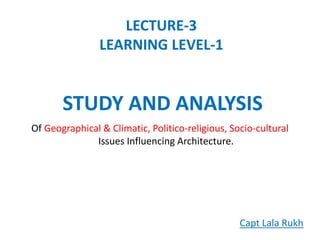 LECTURE-3
LEARNING LEVEL-1
Of Geographical & Climatic, Politico-religious, Socio-cultural
Issues Influencing Architecture.
STUDY AND ANALYSIS
Capt Lala Rukh
 