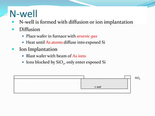 N-well
 N-well is formed with diffusion or ion implantation
 Diffusion
 Place wafer in furnace with arsenic gas
 Heat until As atoms diffuse into exposed Si
 Ion Implantation
 Blast wafer with beam of As ions
 Ions blocked by SiO2, only enter exposed Si
n well
SiO2
 