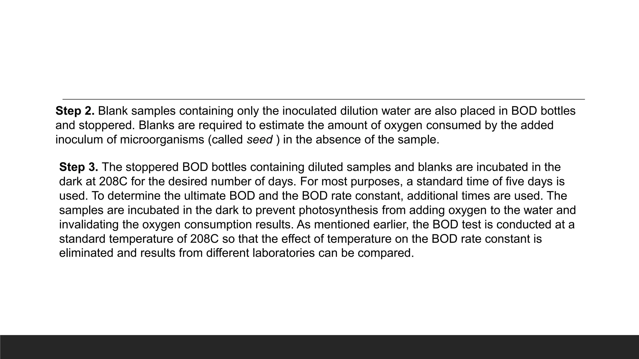 Step 2. Blank samples containing only the inoculated dilution water are also placed in BOD bottles
and stoppered. Blanks are required to estimate the amount of oxygen consumed by the added
inoculum of microorganisms (called seed ) in the absence of the sample.
Step 3. The stoppered BOD bottles containing diluted samples and blanks are incubated in the
dark at 208C for the desired number of days. For most purposes, a standard time of five days is
used. To determine the ultimate BOD and the BOD rate constant, additional times are used. The
samples are incubated in the dark to prevent photosynthesis from adding oxygen to the water and
invalidating the oxygen consumption results. As mentioned earlier, the BOD test is conducted at a
standard temperature of 208C so that the effect of temperature on the BOD rate constant is
eliminated and results from different laboratories can be compared.
 
