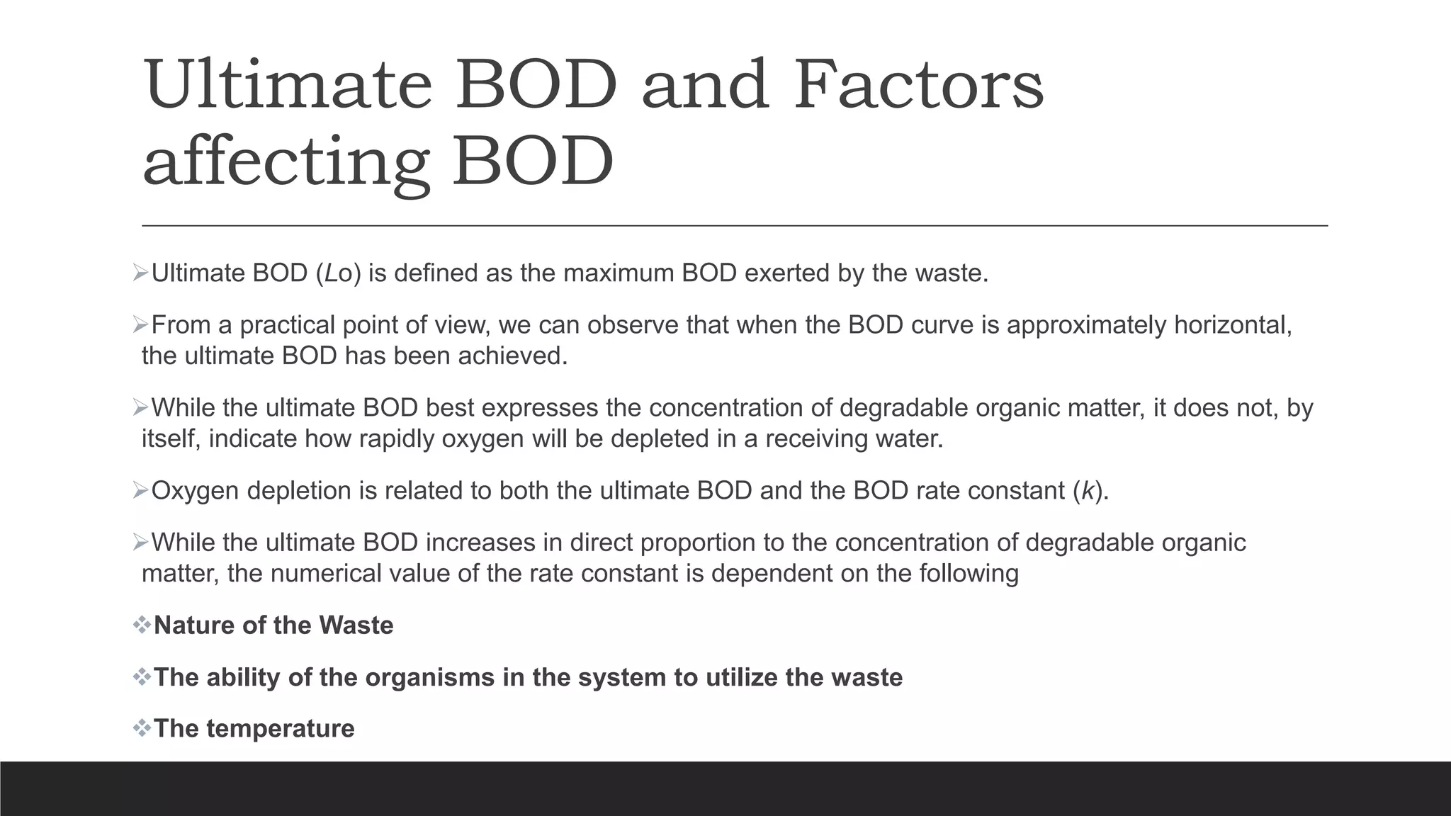 Ultimate BOD and Factors
affecting BOD
Ultimate BOD (Lo) is defined as the maximum BOD exerted by the waste.
From a practical point of view, we can observe that when the BOD curve is approximately horizontal,
the ultimate BOD has been achieved.
While the ultimate BOD best expresses the concentration of degradable organic matter, it does not, by
itself, indicate how rapidly oxygen will be depleted in a receiving water.
Oxygen depletion is related to both the ultimate BOD and the BOD rate constant (k).
While the ultimate BOD increases in direct proportion to the concentration of degradable organic
matter, the numerical value of the rate constant is dependent on the following
Nature of the Waste
The ability of the organisms in the system to utilize the waste
The temperature
 