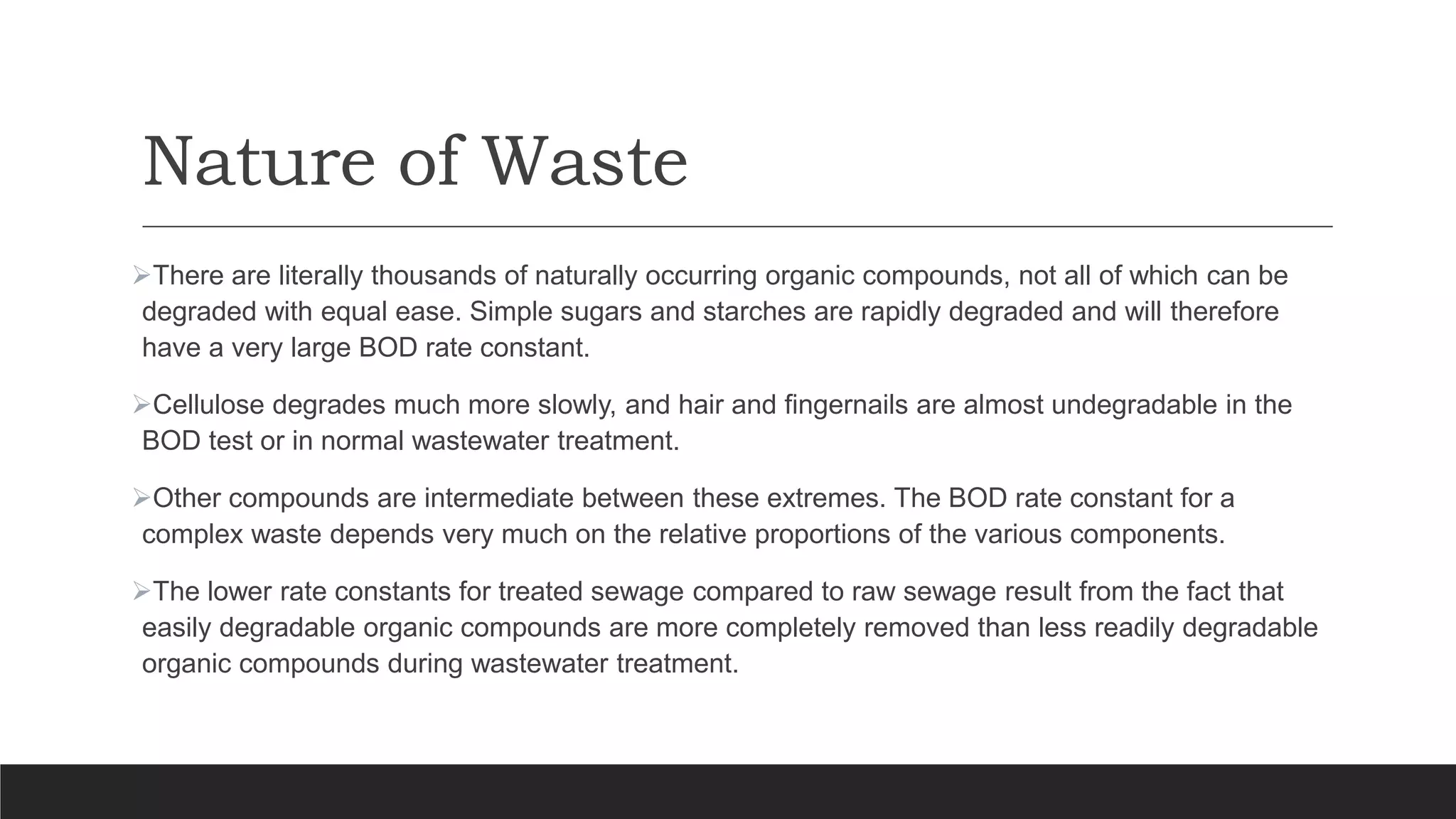 Nature of Waste
There are literally thousands of naturally occurring organic compounds, not all of which can be
degraded with equal ease. Simple sugars and starches are rapidly degraded and will therefore
have a very large BOD rate constant.
Cellulose degrades much more slowly, and hair and fingernails are almost undegradable in the
BOD test or in normal wastewater treatment.
Other compounds are intermediate between these extremes. The BOD rate constant for a
complex waste depends very much on the relative proportions of the various components.
The lower rate constants for treated sewage compared to raw sewage result from the fact that
easily degradable organic compounds are more completely removed than less readily degradable
organic compounds during wastewater treatment.
 
