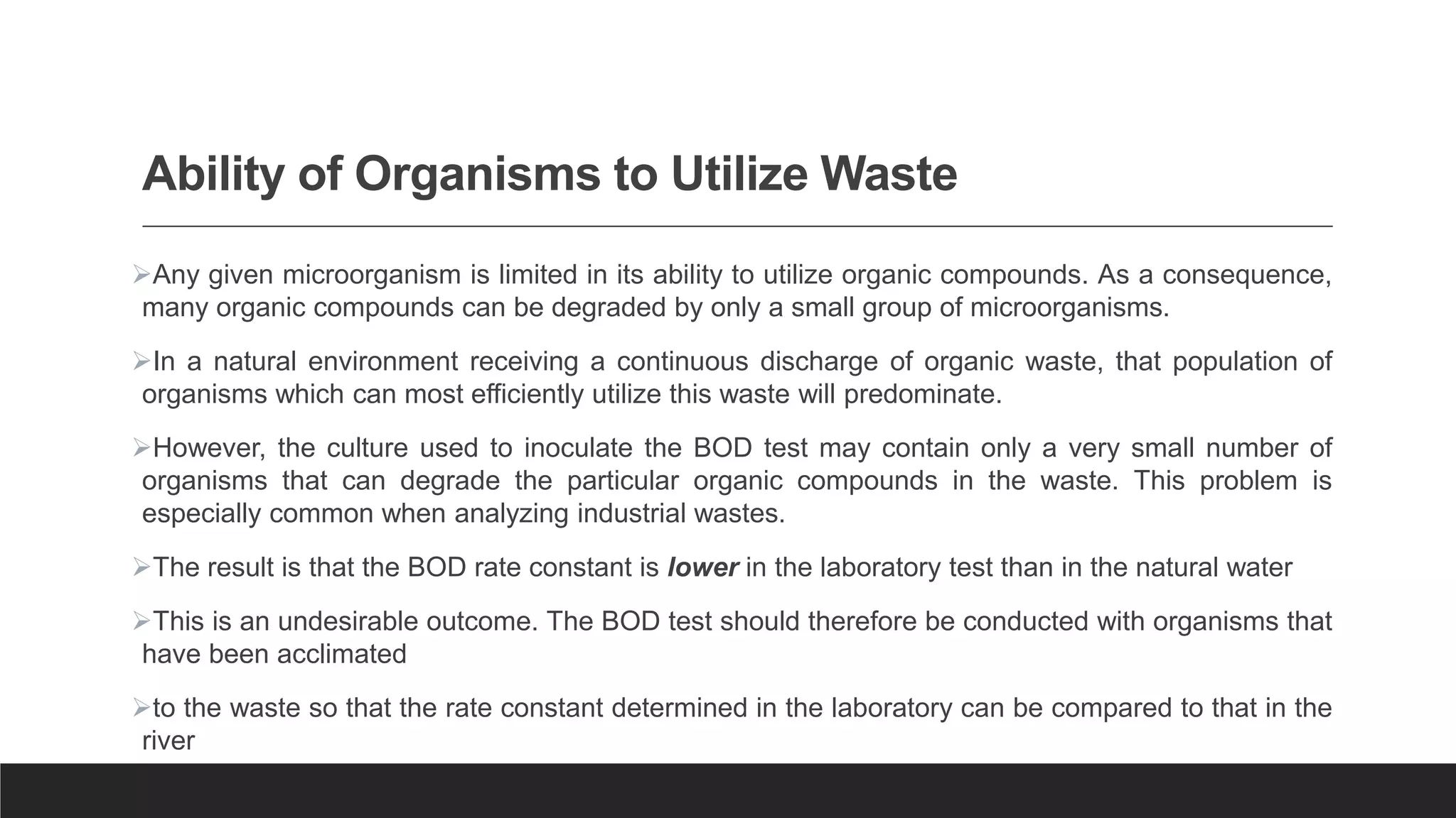 Ability of Organisms to Utilize Waste
Any given microorganism is limited in its ability to utilize organic compounds. As a consequence,
many organic compounds can be degraded by only a small group of microorganisms.
In a natural environment receiving a continuous discharge of organic waste, that population of
organisms which can most efficiently utilize this waste will predominate.
However, the culture used to inoculate the BOD test may contain only a very small number of
organisms that can degrade the particular organic compounds in the waste. This problem is
especially common when analyzing industrial wastes.
The result is that the BOD rate constant is lower in the laboratory test than in the natural water
This is an undesirable outcome. The BOD test should therefore be conducted with organisms that
have been acclimated
to the waste so that the rate constant determined in the laboratory can be compared to that in the
river
 