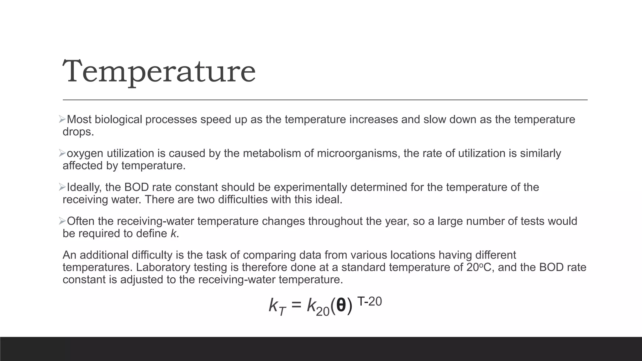 Temperature
Most biological processes speed up as the temperature increases and slow down as the temperature
drops.
oxygen utilization is caused by the metabolism of microorganisms, the rate of utilization is similarly
affected by temperature.
Ideally, the BOD rate constant should be experimentally determined for the temperature of the
receiving water. There are two difficulties with this ideal.
Often the receiving-water temperature changes throughout the year, so a large number of tests would
be required to define k.
An additional difficulty is the task of comparing data from various locations having different
temperatures. Laboratory testing is therefore done at a standard temperature of 20oC, and the BOD rate
constant is adjusted to the receiving-water temperature.
kT = k20(θ) T-20
 