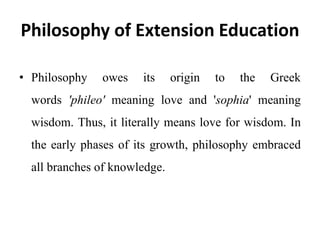 Philosophy of Extension Education
• Philosophy owes its origin to the Greek
words 'phileo' meaning love and 'sophia' meaning
wisdom. Thus, it literally means love for wisdom. In
the early phases of its growth, philosophy embraced
all branches of knowledge.
 