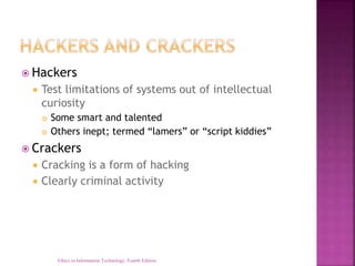  Hackers
 Test limitations of systems out of intellectual
curiosity
 Some smart and talented
 Others inept; termed “lamers” or “script kiddies”
 Crackers
 Cracking is a form of hacking
 Clearly criminal activity
Ethics in Information Technology, Fourth Edition
 