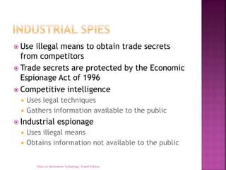 Use illegal means to obtain trade secrets
from competitors
 Trade secrets are protected by the Economic
Espionage Act of 1996
 Competitive intelligence
 Uses legal techniques
 Gathers information available to the public
 Industrial espionage
 Uses illegal means
 Obtains information not available to the public
Ethics in Information Technology, Fourth Edition
 