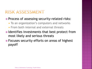  Process of assessing security-related risks:
 To an organization’s computers and networks
 From both internal and external threats
 Identifies investments that best protect from
most likely and serious threats
 Focuses security efforts on areas of highest
payoff
Ethics in Information Technology, Fourth Edition
 