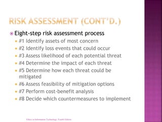  Eight-step risk assessment process
 #1 Identify assets of most concern
 #2 Identify loss events that could occur
 #3 Assess likelihood of each potential threat
 #4 Determine the impact of each threat
 #5 Determine how each threat could be
mitigated
 #6 Assess feasibility of mitigation options
 #7 Perform cost-benefit analysis
 #8 Decide which countermeasures to implement
Ethics in Information Technology, Fourth Edition
 