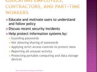  Educate and motivate users to understand
and follow policy
 Discuss recent security incidents
 Help protect information systems by:
 Guarding passwords
 Not allowing sharing of passwords
 Applying strict access controls to protect data
 Reporting all unusual activity
 Protecting portable computing and data storage
devices
Ethics in Information Technology, Fourth Edition
 