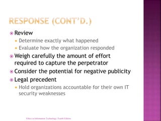  Review
 Determine exactly what happened
 Evaluate how the organization responded
 Weigh carefully the amount of effort
required to capture the perpetrator
 Consider the potential for negative publicity
 Legal precedent
 Hold organizations accountable for their own IT
security weaknesses
Ethics in Information Technology, Fourth Edition
 