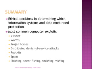  Ethical decisions in determining which
information systems and data most need
protection
 Most common computer exploits
 Viruses
 Worms
 Trojan horses
 Distributed denial-of-service attacks
 Rootkits
 Spam
 Phishing, spear-fishing, smishing, vishing
Ethics in Information Technology, Fourth Edition
 