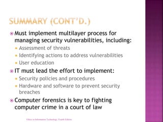  Must implement multilayer process for
managing security vulnerabilities, including:
 Assessment of threats
 Identifying actions to address vulnerabilities
 User education
 IT must lead the effort to implement:
 Security policies and procedures
 Hardware and software to prevent security
breaches
 Computer forensics is key to fighting
computer crime in a court of law
Ethics in Information Technology, Fourth Edition
 
